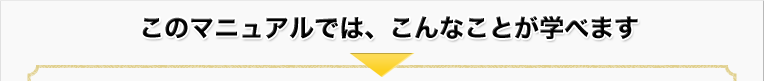 このマニュアルでは、こんなことが学べます