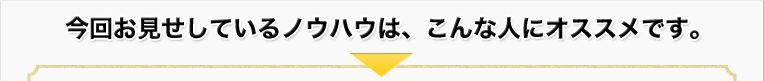 今回お見せしているノウハウは、こんな人にオススメです。